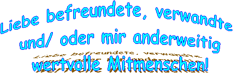 Liebe befreundete, verwandte
und/ oder mir anderweitig
wertvolle Mitmenschen!