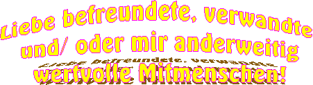 Liebe befreundete, verwandte
und/ oder mir anderweitig
wertvolle Mitmenschen!