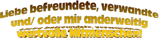 Liebe befreundete, verwandte 
und/ oder mir anderweitig
wertvolle Mitmenschen!